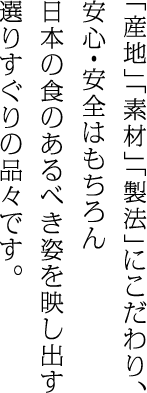 「産地」「素材」「製法」にこだわり、安心・安全はもちろん日本の食のあるべき姿を映し出す選りすぐりの品々です。