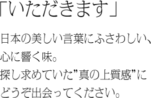 「いただきます」　日本の美しい言葉にふさわしい、心に響く味。探し求めていた”真の上質感”にどうぞ出会ってください。